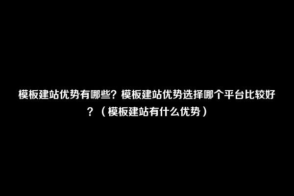 模板建站优势有哪些？模板建站优势选择哪个平台比较好？（模板建站有什么优势）