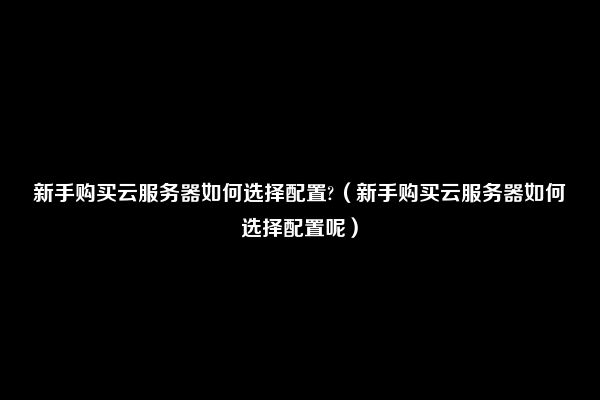 新手购买云服务器如何选择配置?（新手购买云服务器如何选择配置呢）