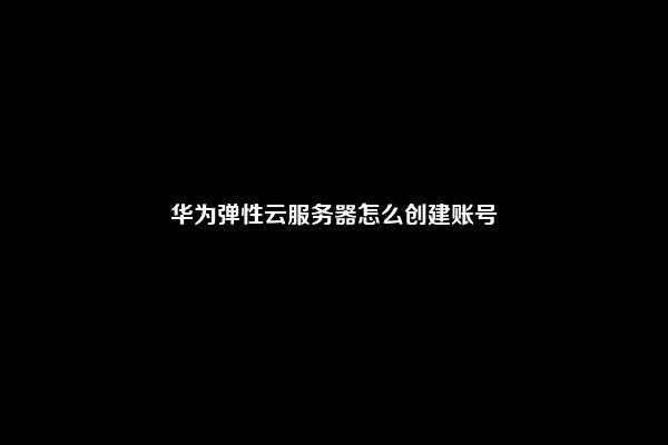 华为弹性云服务器怎么创建账号