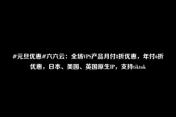 #元旦优惠#六六云：全场VPS产品月付8折优惠，年付6折优惠，日本、美国、英国原生IP，支持tiktok