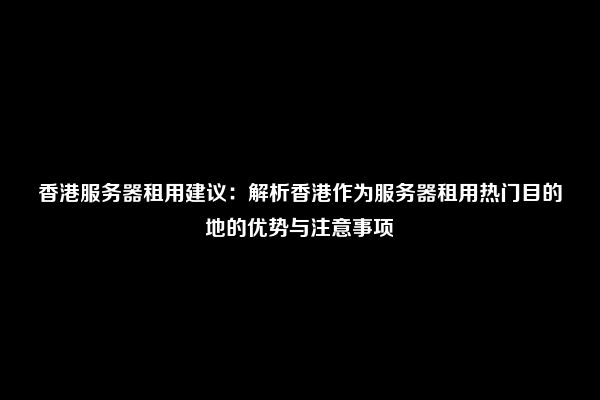 香港服务器租用建议：解析香港作为服务器租用热门目的地的优势与注意事项