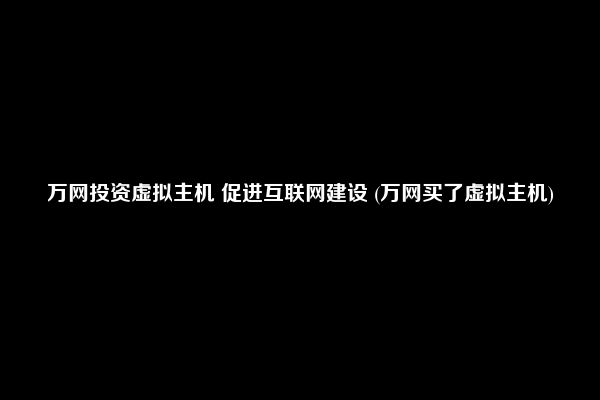 万网投资虚拟主机 促进互联网建设 (万网买了虚拟主机)