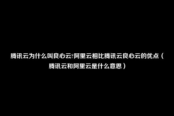 腾讯云为什么叫良心云?阿里云相比腾讯云良心云的优点（腾讯云和阿里云是什么意思）