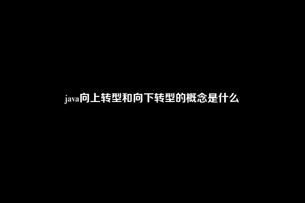 java向上转型和向下转型的概念是什么