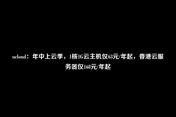 ucloud：年中上云季，1核1G云主机仅63元/年起，香港云服务器仅168元/年起