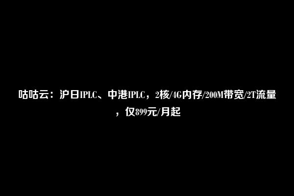 咕咕云：沪日IPLC、中港IPLC，2核/4G内存/200M带宽/2T流量，仅899元/月起