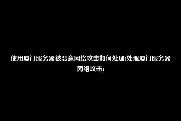 使用厦门服务器被恶意网络攻击如何处理(处理厦门服务器网络攻击)