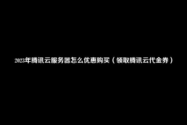 2023年腾讯云服务器怎么优惠购买（领取腾讯云代金券）