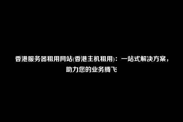 香港服务器租用网站(香港主机租用)：一站式解决方案，助力您的业务腾飞