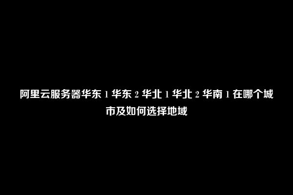 阿里云服务器华东 1 华东 2 华北 1 华北 2 华南 1 在哪个城市及如何选择地域