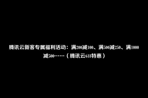 腾讯云新客专属福利活动：满200减100、满500减250、满1000减500……（腾讯云618特惠）