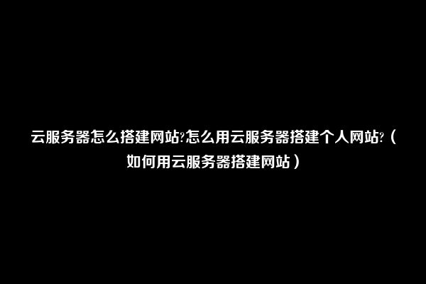 云服务器怎么搭建网站?怎么用云服务器搭建个人网站?（如何用云服务器搭建网站）