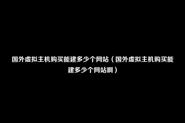 国外虚拟主机购买能建多少个网站（国外虚拟主机购买能建多少个网站啊）