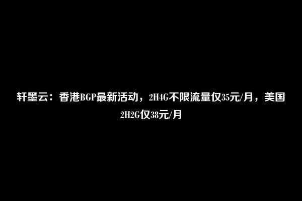 轩墨云：香港BGP最新活动，2H4G不限流量仅35元/月，美国2H2G仅38元/月