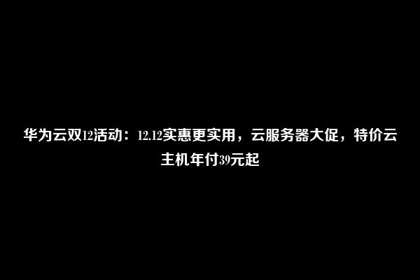 华为云双12活动：12.12实惠更实用，云服务器大促，特价云主机年付39元起