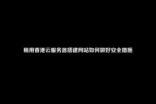 租用香港云服务器搭建网站如何做好安全措施