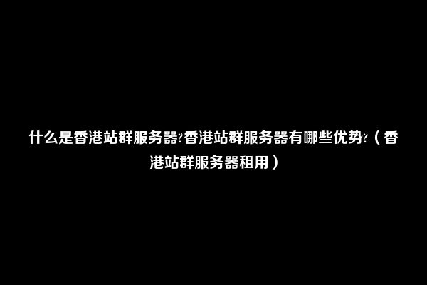 什么是香港站群服务器?香港站群服务器有哪些优势?（香港站群服务器租用）