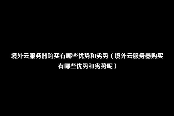 境外云服务器购买有哪些优势和劣势（境外云服务器购买有哪些优势和劣势呢）