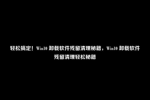 轻松搞定！Win10 卸载软件残留清理秘籍，Win10 卸载软件残留清理轻松秘籍