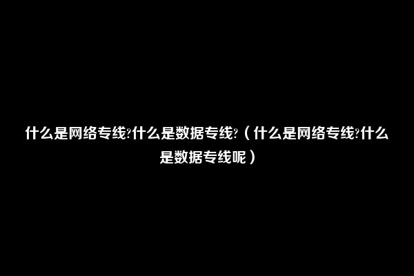 什么是网络专线?什么是数据专线?（什么是网络专线?什么是数据专线呢）