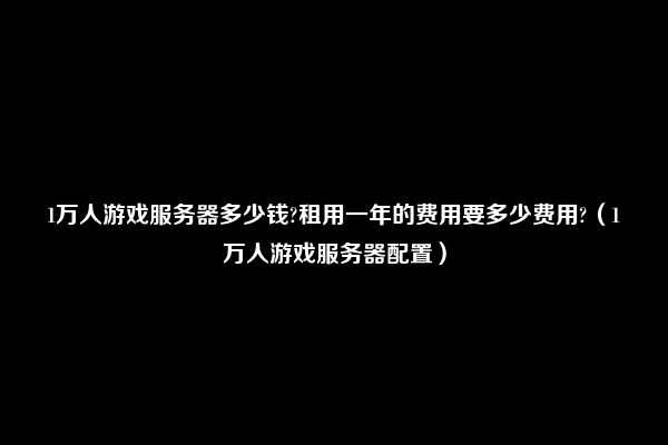 1万人游戏服务器多少钱?租用一年的费用要多少费用?（1万人游戏服务器配置）