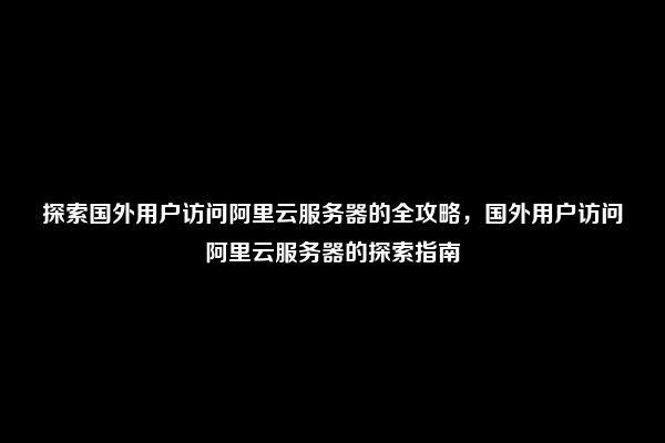 探索国外用户访问阿里云服务器的全攻略，国外用户访问阿里云服务器的探索指南