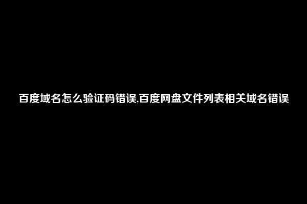 百度域名怎么验证码错误,百度网盘文件列表相关域名错误