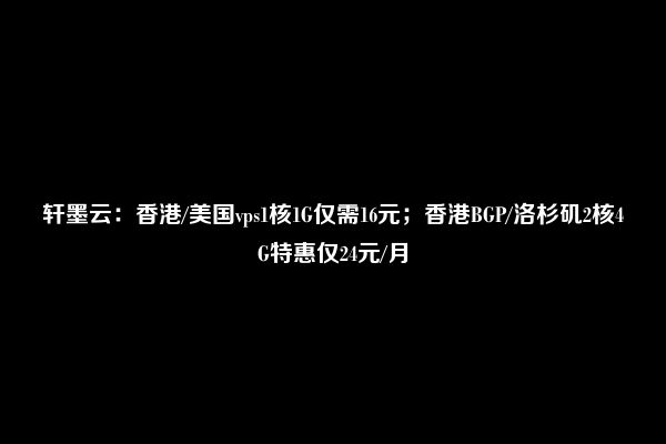 轩墨云：香港/美国vps1核1G仅需16元；香港BGP/洛杉矶2核4G特惠仅24元/月