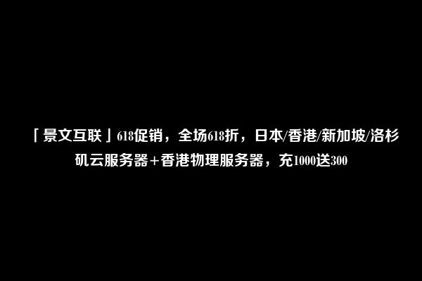 「景文互联」618促销，全场618折，日本/香港/新加坡/洛杉矶云服务器+香港物理服务器，充1000送300