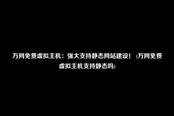 万网免费虚拟主机：强大支持静态网站建设！ (万网免费虚拟主机支持静态吗)