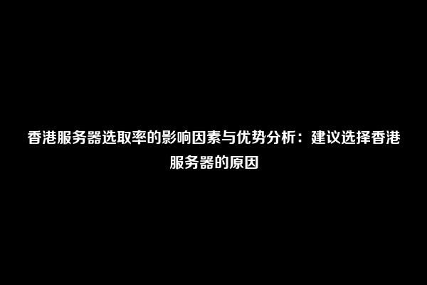 香港服务器选取率的影响因素与优势分析：建议选择香港服务器的原因