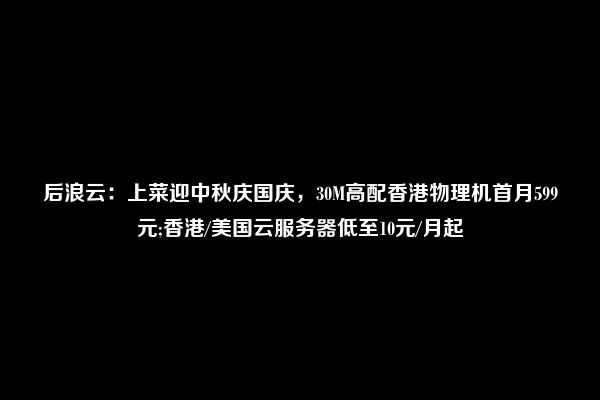 后浪云：上菜迎中秋庆国庆，30M高配香港物理机首月599元;香港/美国云服务器低至10元/月起