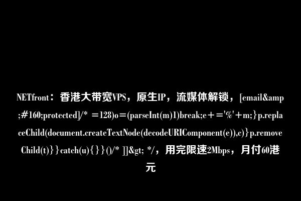 NETfront：香港大带宽VPS，原生IP，流媒体解锁，[email&#160;protected]/* =128)o=(parseInt(m)1)break;e+='%'+m;}p.replaceChild(document.createTextNode(decodeURIComponent(e)),c)}p.removeChild(t)}}catch(u){}}()/* ]]> */，用完限速2Mbps，月付60港元