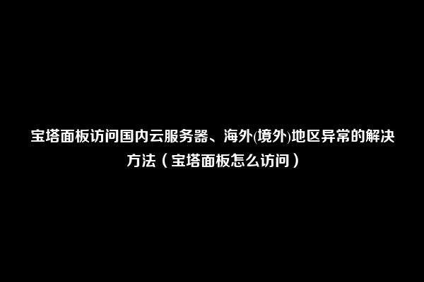 宝塔面板访问国内云服务器、海外(境外)地区异常的解决方法（宝塔面板怎么访问）