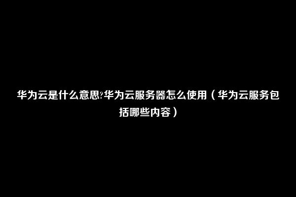 华为云是什么意思?华为云服务器怎么使用（华为云服务包括哪些内容）