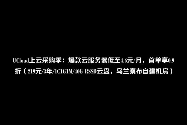 UCloud上云采购季：爆款云服务器低至4.6元/月，首单享0.9折（219元/3年/1C1G1M/40G RSSD云盘，乌兰察布自建机房）