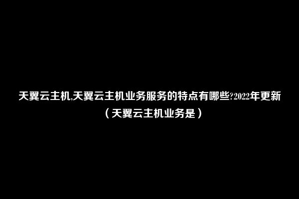 天翼云主机,天翼云主机业务服务的特点有哪些?2022年更新（天翼云主机业务是）