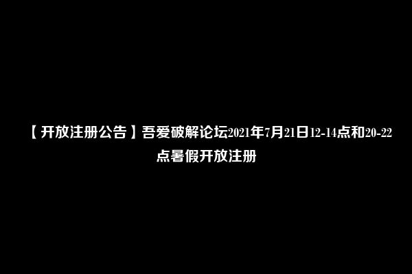 【开放注册公告】吾爱破解论坛2021年7月21日12-14点和20-22点暑假开放注册