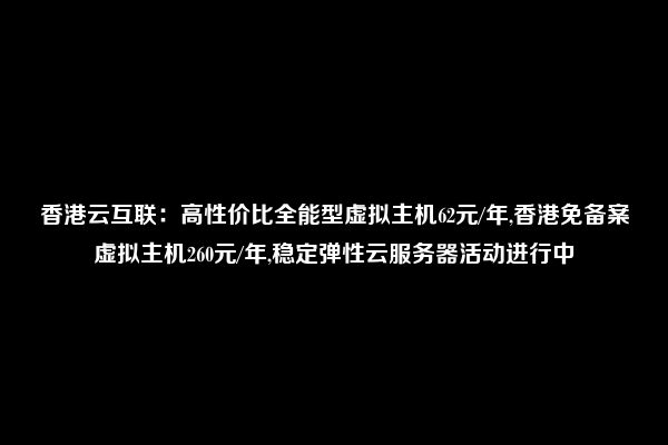 香港云互联：高性价比全能型虚拟主机62元/年,香港免备案虚拟主机260元/年,稳定弹性云服务器活动进行中