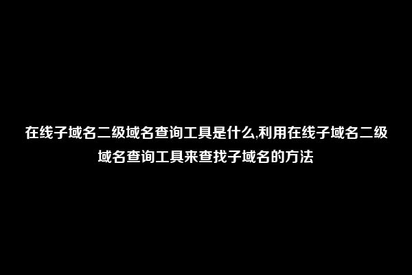 在线子域名二级域名查询工具是什么,利用在线子域名二级域名查询工具来查找子域名的方法