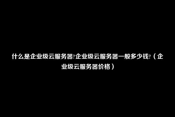 什么是企业级云服务器?企业级云服务器一般多少钱?（企业级云服务器价格）