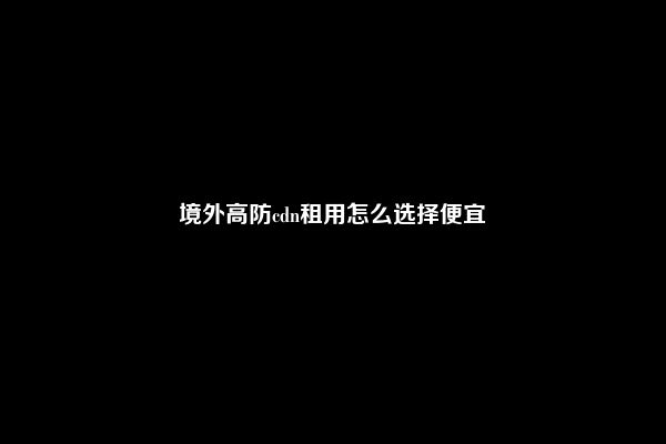 境外高防cdn租用怎么选择便宜