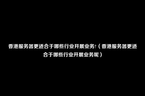 香港服务器更适合于哪些行业开展业务?（香港服务器更适合于哪些行业开展业务呢）