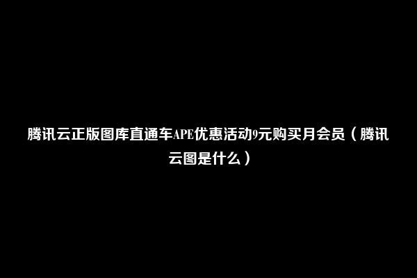 腾讯云正版图库直通车APE优惠活动9元购买月会员（腾讯云图是什么）