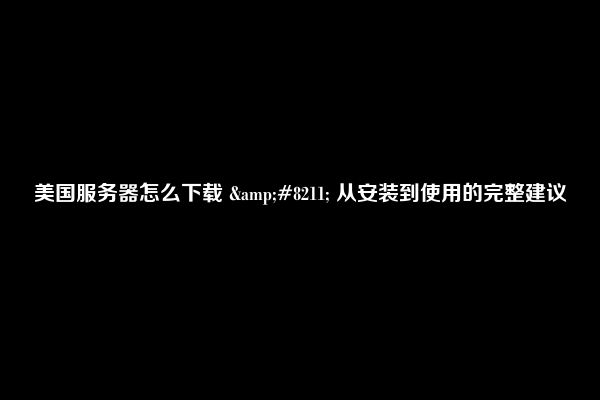美国服务器怎么下载 &#8211; 从安装到使用的完整建议