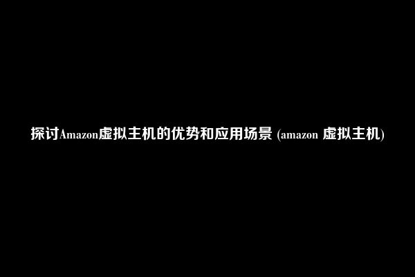 探讨Amazon虚拟主机的优势和应用场景 (amazon 虚拟主机)