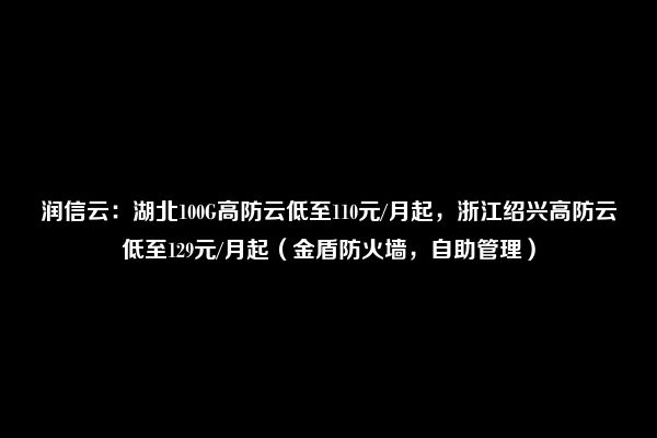 润信云：湖北100G高防云低至110元/月起，浙江绍兴高防云低至129元/月起（金盾防火墙，自助管理）