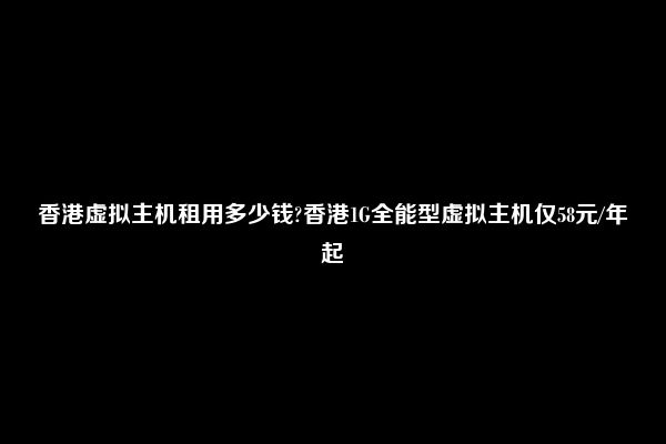 香港虚拟主机租用多少钱?香港1G全能型虚拟主机仅58元/年起