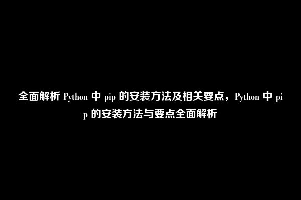 全面解析 Python 中 pip 的安装方法及相关要点，Python 中 pip 的安装方法与要点全面解析