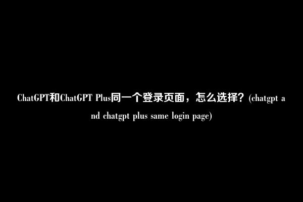 ChatGPT和ChatGPT Plus同一个登录页面，怎么选择？(chatgpt and chatgpt plus same login page)